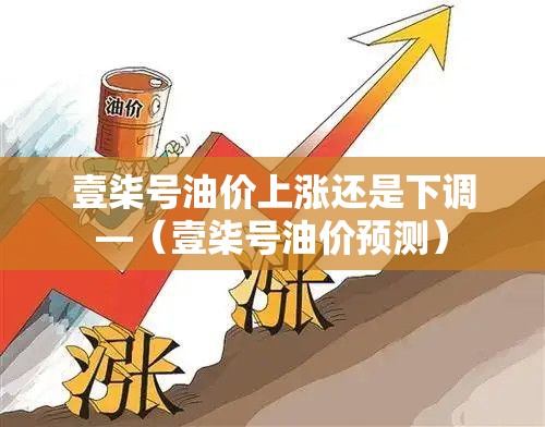 壹柒号油价上涨还是下调—（壹柒号油价预测）