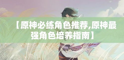 【原神必练角色推荐,原神最强角色培养指南】 【原神必练角色推荐,原神最强角色培养指南】